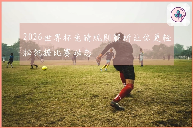 2026世界杯竞猜规则解析让你更轻松把握比赛动态